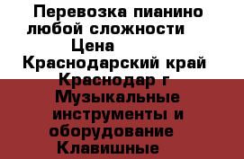 Перевозка пианино(любой сложности). › Цена ­ 200 - Краснодарский край, Краснодар г. Музыкальные инструменты и оборудование » Клавишные   